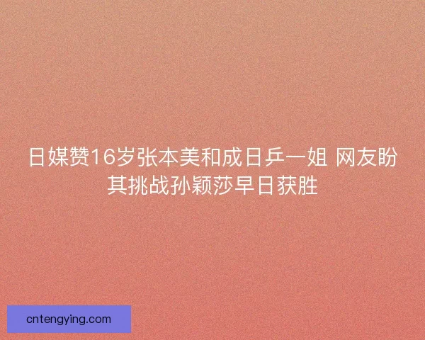 日媒赞16岁张本美和成日乒一姐 网友盼其挑战孙颖莎早日获胜