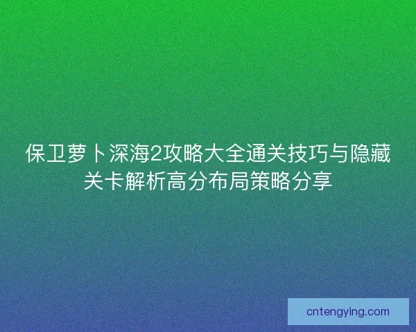 保卫萝卜深海2攻略大全通关技巧与隐藏关卡解析高分布局策略分享