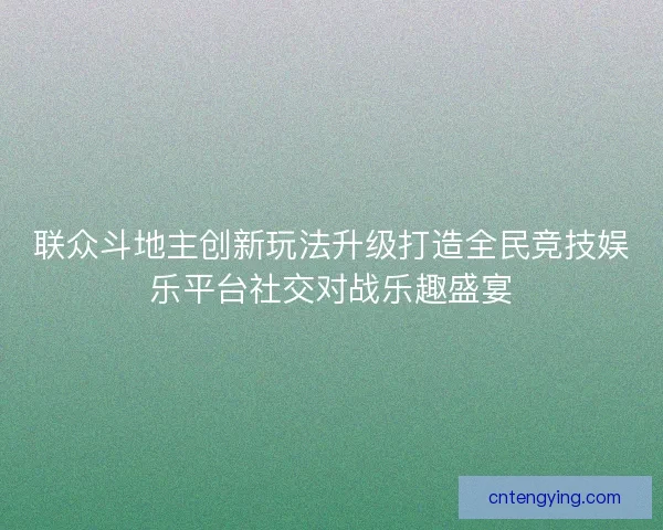 联众斗地主创新玩法升级打造全民竞技娱乐平台社交对战乐趣盛宴