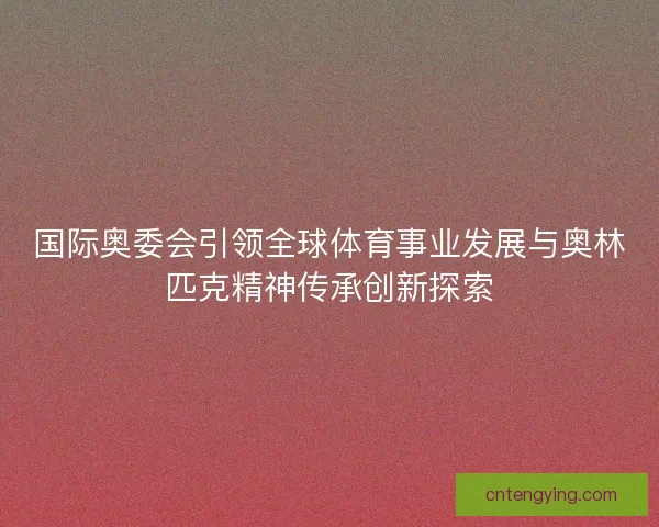 国际奥委会引领全球体育事业发展与奥林匹克精神传承创新探索