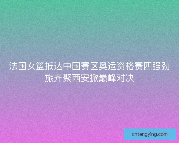 法国女篮抵达中国赛区奥运资格赛四强劲旅齐聚西安掀巅峰对决