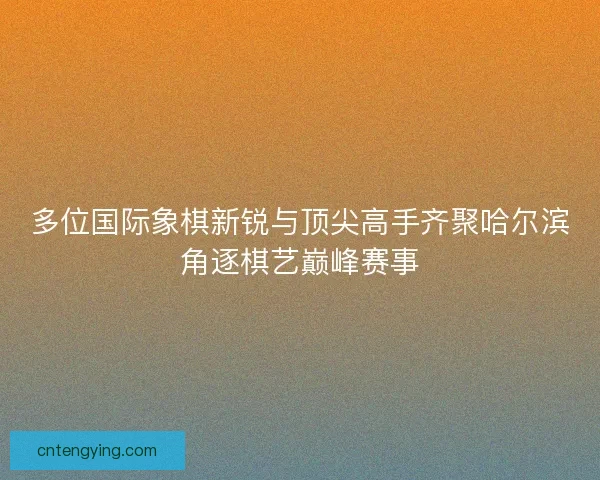 多位国际象棋新锐与顶尖高手齐聚哈尔滨角逐棋艺巅峰赛事