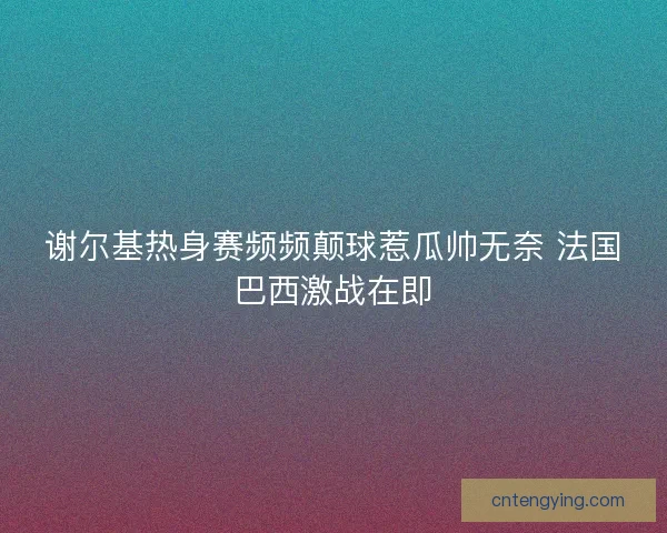 谢尔基热身赛频频颠球惹瓜帅无奈 法国巴西激战在即