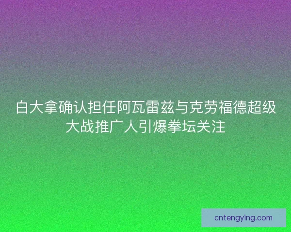 白大拿确认担任阿瓦雷兹与克劳福德超级大战推广人引爆拳坛关注
