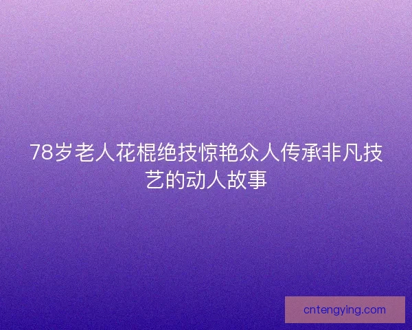 78岁老人花棍绝技惊艳众人传承非凡技艺的动人故事