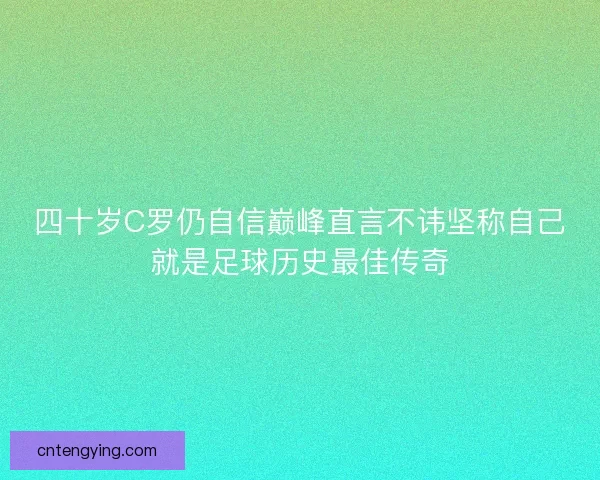 四十岁C罗仍自信巅峰直言不讳坚称自己就是足球历史最佳传奇