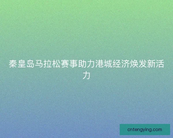 秦皇岛马拉松赛事助力港城经济焕发新活力