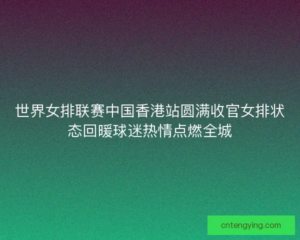 世界女排联赛中国香港站圆满收官女排状态回暖球迷热情点燃全城