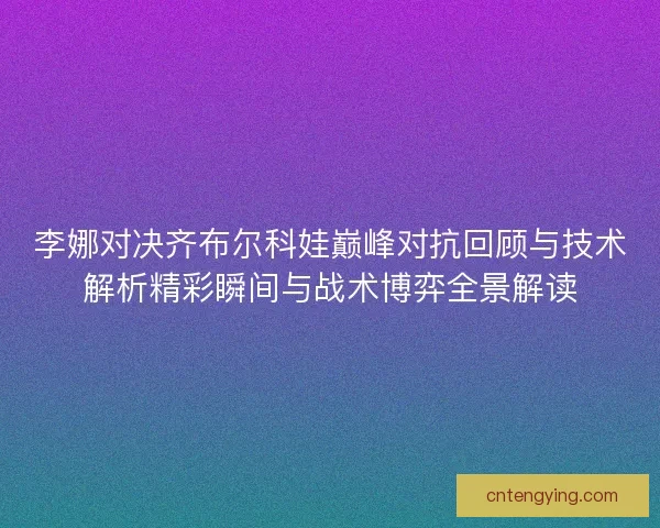 李娜对决齐布尔科娃巅峰对抗回顾与技术解析精彩瞬间与战术博弈全景解读