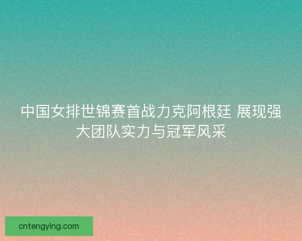 中国女排世锦赛首战力克阿根廷 展现强大团队实力与冠军风采