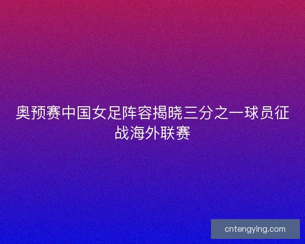 奥预赛中国女足阵容揭晓三分之一球员征战海外联赛