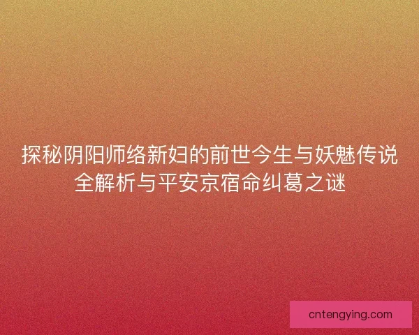 探秘阴阳师络新妇的前世今生与妖魅传说全解析与平安京宿命纠葛之谜