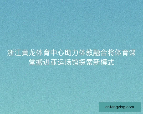 浙江黄龙体育中心助力体教融合将体育课堂搬进亚运场馆探索新模式