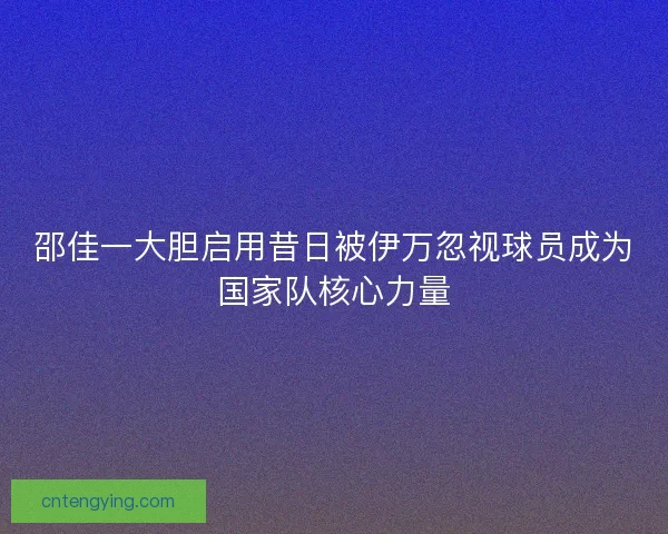 邵佳一大胆启用昔日被伊万忽视球员成为国家队核心力量