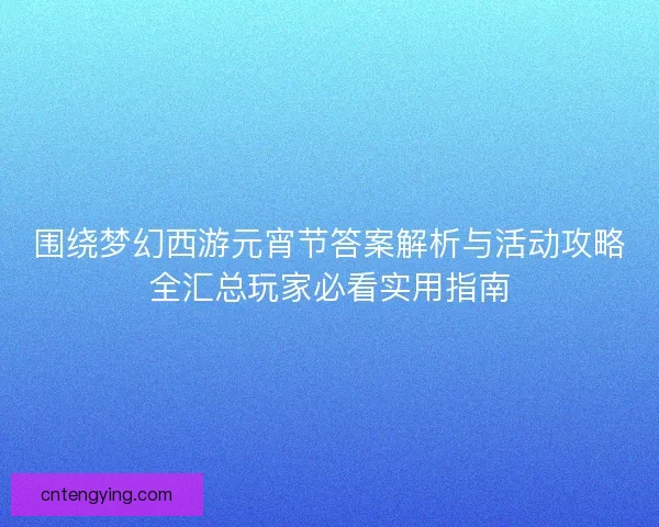 围绕梦幻西游元宵节答案解析与活动攻略全汇总玩家必看实用指南