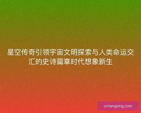 星空传奇引领宇宙文明探索与人类命运交汇的史诗篇章时代想象新生
