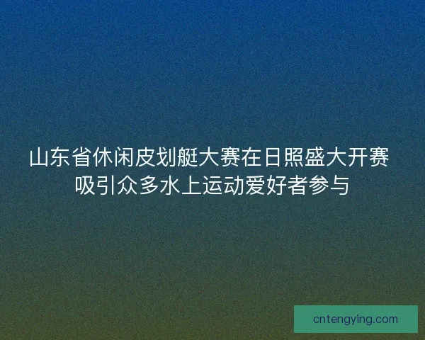 山东省休闲皮划艇大赛在日照盛大开赛 吸引众多水上运动爱好者参与