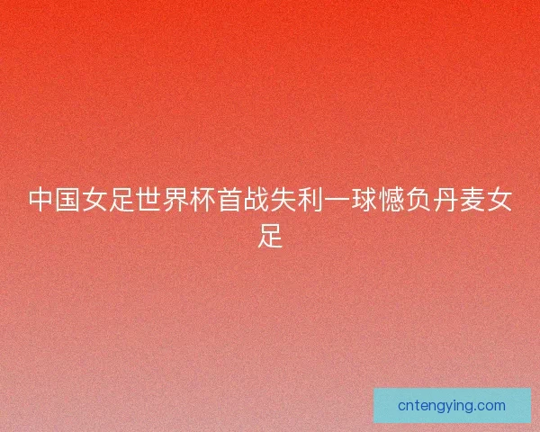 中国女足世界杯首战失利一球憾负丹麦女足