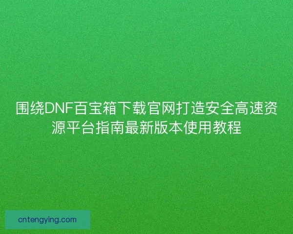 围绕DNF百宝箱下载官网打造安全高速资源平台指南最新版本使用教程