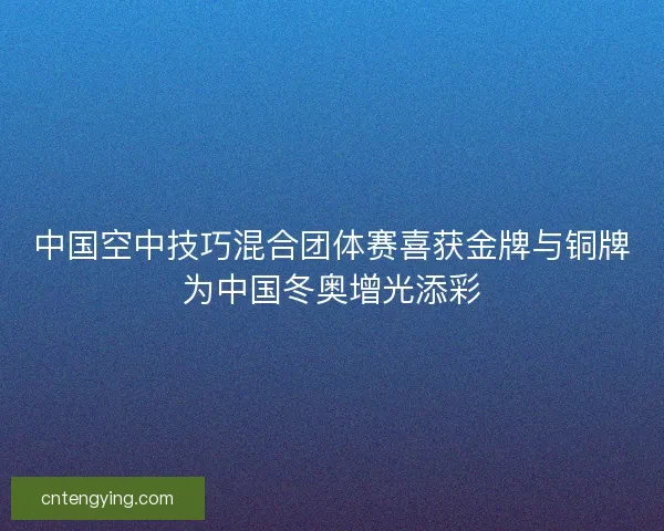 中国空中技巧混合团体赛喜获金牌与铜牌为中国冬奥增光添彩