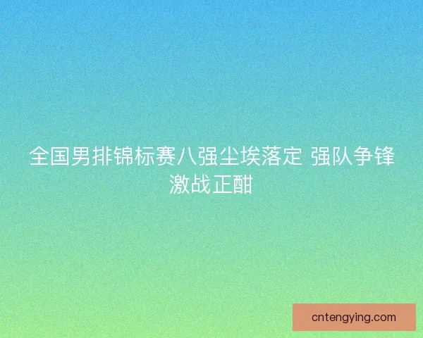 全国男排锦标赛八强尘埃落定 强队争锋激战正酣