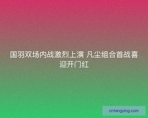 国羽双场内战激烈上演 凡尘组合首战喜迎开门红