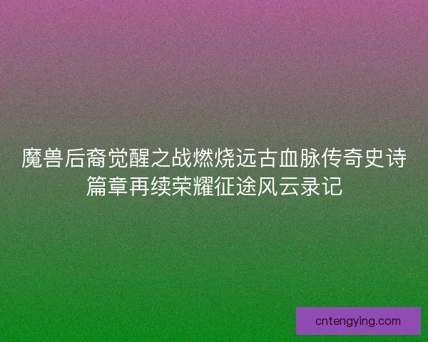 魔兽后裔觉醒之战燃烧远古血脉传奇史诗篇章再续荣耀征途风云录记