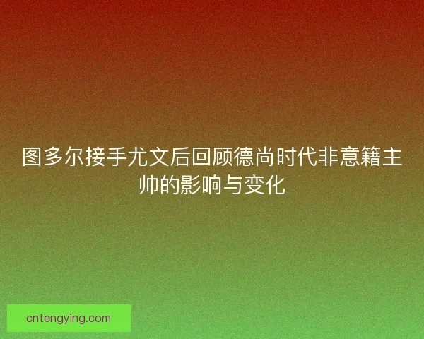 图多尔接手尤文后回顾德尚时代非意籍主帅的影响与变化